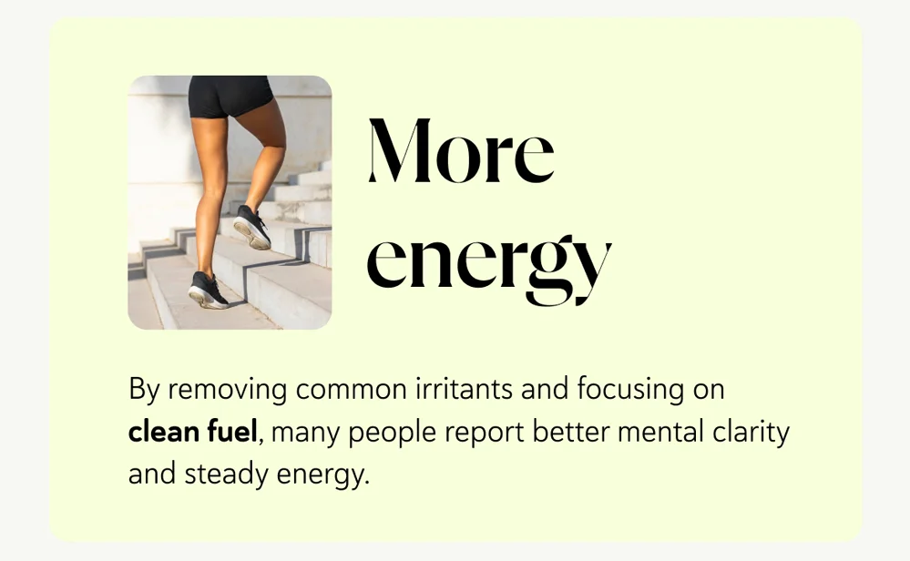 More energy – by removing common irritants and focusing on clean fuel, many people report better mental clarity and steady energy