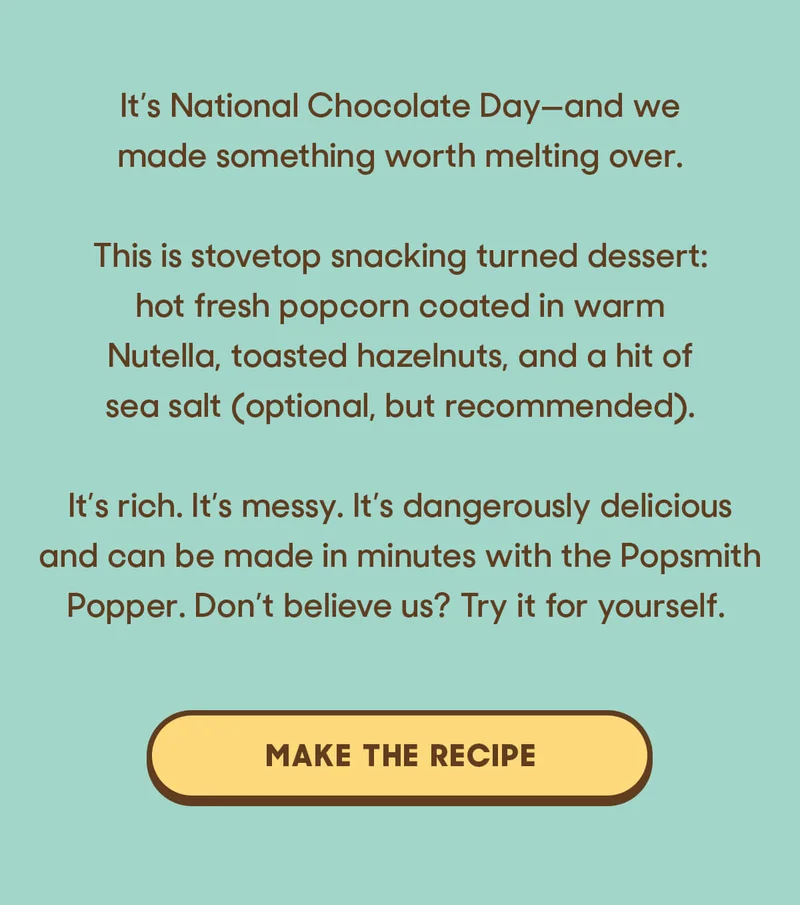 It’s National Chocolate Day—and we made something worth melting over.  This is stovetop snacking turned dessert: hot, fresh popcorn coated in warm Nutella, toasted hazelnuts, and a hit of sea salt (optional, but recommended).  It’s rich. It’s messy. It’s dangerously delicious and can be made in minutes with the Popsmith Popper. Don’t believe us? Try it for yourself. MAKE THE RECIPE