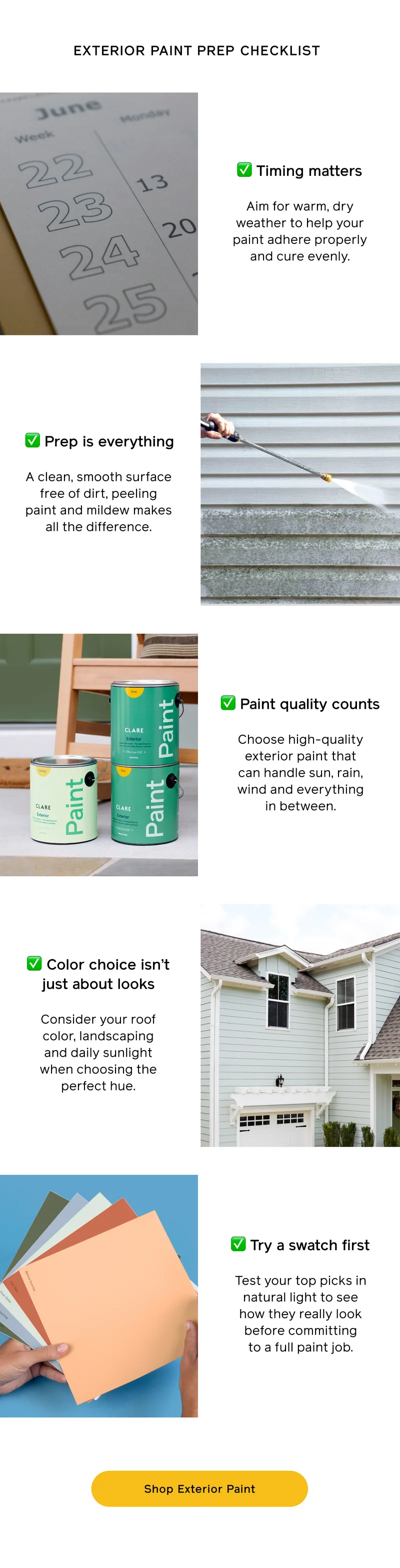 EXTERIOR PAINT PREP CHECKLIST. ✅ Timing matters. Aim for warm, dry weather to help your paint adhere properly and cure evenly. ✅ Prep is everything. A clean, smooth surface free of dirt, peeling paint and mildew makes all the difference. ✅ Paint quality counts. Choose high-quality exterior paint that can handle sun, rain, wind and everything in between. ✅ Color choice isn't just about looks. Consider your roof color, landscaping and daily sunlight when choosing the perfect hue. ✅ Try a swatch first. Test your top picks in natural light to see how they really look before committing to a full paint job. Shop Exterior Paint