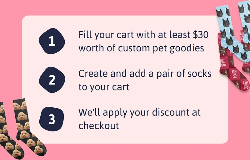 1. Fill your cart with at least $30 worth of custom pet goodies 2. Create and add a pair of socks to your cart 3. We'll apply your discount at checkout