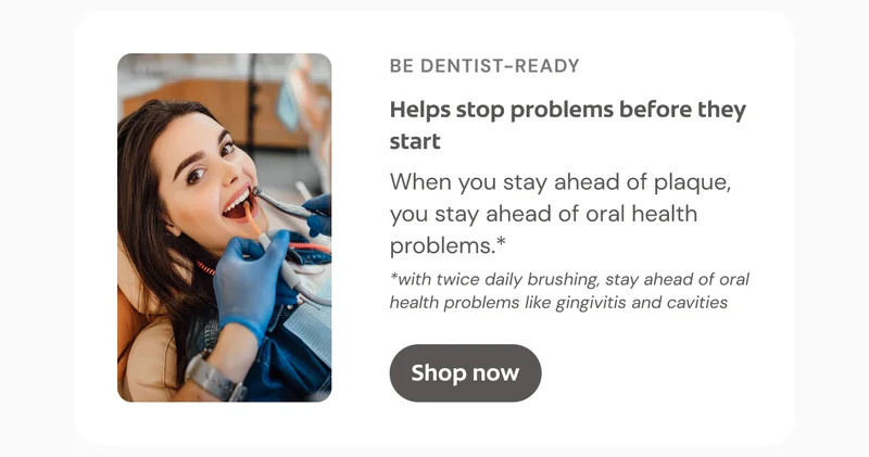 BE DENTIST-READY Helps stop problems before they start When you stay ahead of plaque, you stay ahead of oral health problems.* *with twice daily brushing, stay ahead of oral health problems like gingivitis and cavities Click here to shop now