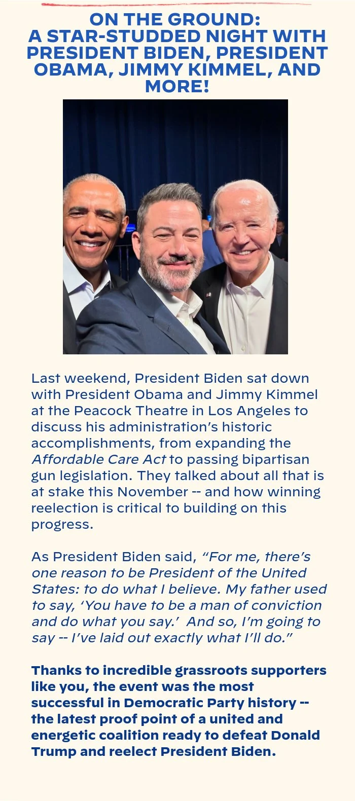 ON THE GROUND: A STAR-STUDDED NIGHT WITH PRESIDENT BIDEN, PRESIDENT OBAMA, JIMMY KIMMEL, AND MORE!: Last weekend, President Biden sat down with President Obama and Jimmy Kimmel at the Peacock Theatre in Los Angeles to discuss his administration’s historic accomplishments, from expanding the Affordable Care Act to passing bipartisan gun legislation. They talked about all that is at stake this November -- and how winning reelection is critical to building on this progress. As President Biden said, “For me, there’s one reason to be president of the United States: to do what I believe. My father used to say, ‘You have to be a man of conviction and do what you say.’  And so, I’m going to say -- I’ve laid out exactly what I’ll do.” Thanks to incredible grassroots supporters like you, the event was the most successful in Democratic Party history -- the latest proof point of a united and energetic coalition ready to defeat Donald Trump and reelect President Biden.
