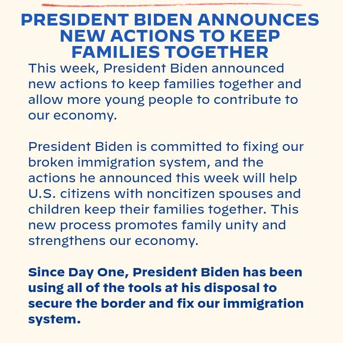 PRESIDENT BIDEN ANNOUNCES NEW ACTIONS TO KEEP FAMILIES TOGETHER: This week, President Biden announced new actions to keep families together and allow more young people to contribute to our economy. President Biden is committed to fixing our broken immigration system, and the actions he announced this week will help U.S. citizens with noncitizen spouses and children keep their families together. This new process promotes family unity and strengthens our economy. Since Day One, President Biden has been using all of the tools at his disposal to secure the border and fix our immigration system.