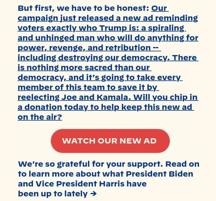 But first, we wanted to make sure you saw this: Our campaign just released a new ad reminding voters exactly who Trump is: a spiraling and unhinged man who will do anything for power, revenge, and retribution -- including destroying our democracy. There is nothing more sacred than our democracy, and it’s going to take every member of this team to save it by reelecting Joe and Kamala. Will you chip in a donation today to help keep this new ad on the air? We’re so grateful for your support. Read on to learn more about what President Biden and Vice President Harris have been up to lately →