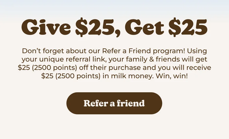 Don't forget about our Refer a Friend program! Using your unique referral link, your family & friends will get $25 (2500 points) off their purchase and you will receive $25 (2500 points) in milk money. Win, win!