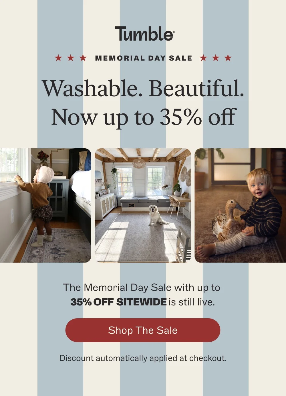 memorial day sale Washable. Beautiful. Now up to 35% off The Memorial Day Sale with up to 35% off sitewide is still live. Shop the Sale Discount automatically applied at checkout.