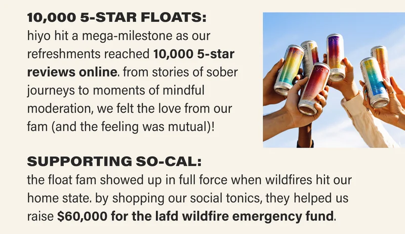 10,000 5-STAR FLOATS: hiyo hit a mega-milestone as our refreshments reached 10,000 5-star reviews online. from stories of sober journeys to moments of mindful moderation, we felt the love from our  fam (and the feeling was mutual)! SUPPORTING SO-CAL: the float fam showed up in full force when wildfires hit our home state. by shopping our social tonics, they helped us raise $60,000 for the LAFD wildfire emergency fund.
