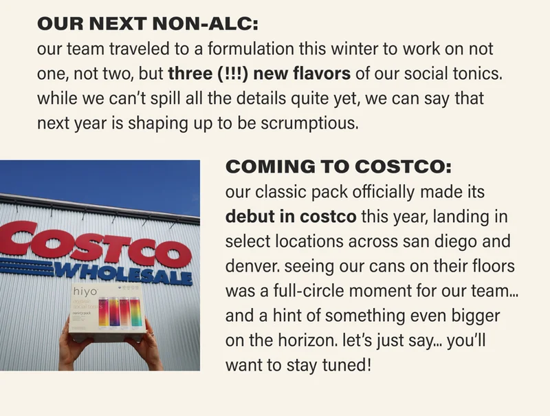 OUR NEXT NON-ALC: our team traveled to a formulation this winter to work on not one, not two, but three (!!!) new flavors of our social tonics. while we can't spill all the details quite yet, we can say that next year is shaping up to be scrumptious. COMING TO COSTCO: our classic pack officially made its debut in costco this year, landing in select locations across san diego and denver. seeing our cans on their floors was a full-circle moment for our team... and a hint of something even bigger on the horizon. let’s just say... you’ll want to stay tuned!