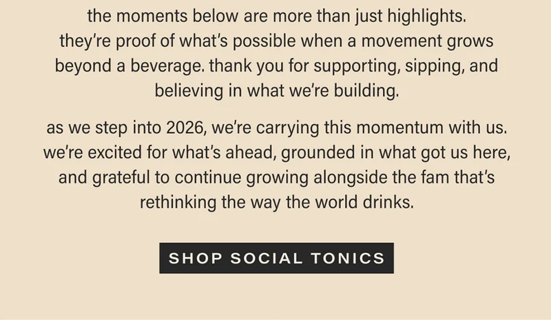 the moments below are more than just highlights. they’re proof of what’s possible when a movement grows beyond a beverage. thank you for supporting, sipping, and believing in what we’re building. as we step into 2026, we’re carrying this momentum with us. we’re excited for what’s ahead, grounded in what got us here, and grateful to continue growing alongside the fam that’s rethinking the way the world drinks. [SHOP SOCIAL TONICS]