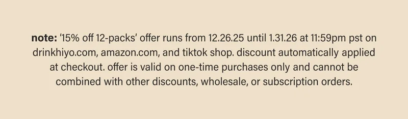 note: ‘15% off 12-packs’ offer runs from 12.26.25 until 1.31.26 at 11:59pm pst on drinkhiyo.com, amazon.com, and tiktok shop. discount automatically applied at checkout. offer is valid on one-time purchases only and cannot be combined with other discounts, wholesale, or subscription orders.