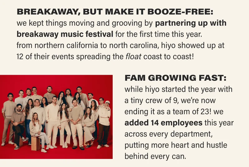 BREAKAWAY, BUT MAKE IT BOOZE-FREE: we kept things moving and grooving by partnering up with breakaway music festival for the first time this year.  from northern california to north carolina, hiyo showed up at 12 of their events spreading the float coast to coast! FAM GROWING FAST: while hiyo started the year with a tiny crew of 9, we’re now ending it as a team of 23! we added 14 employees this year across every department, putting more heart and hustle behind every can.