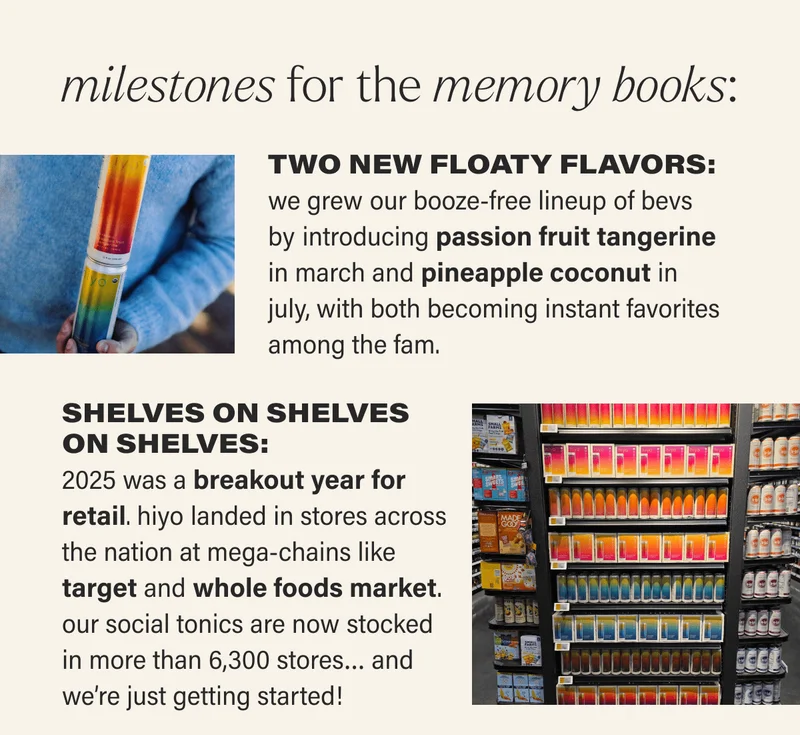 milestones for the memory books: TWO NEW FLOATY FLAVORS: we grew our booze-free lineup of bevs  by introducing passion fruit tangerine  in march and pineapple coconut in july, with both becoming instant favorites among the fam. SHELVES ON SHELVES ON SHELVES: 2025 was a breakout year for retail. hiyo landed in stores across the nation at mega-chains like target and whole foods market. our social tonics are now stocked in more than 6,300 stores… and we’re just getting started!