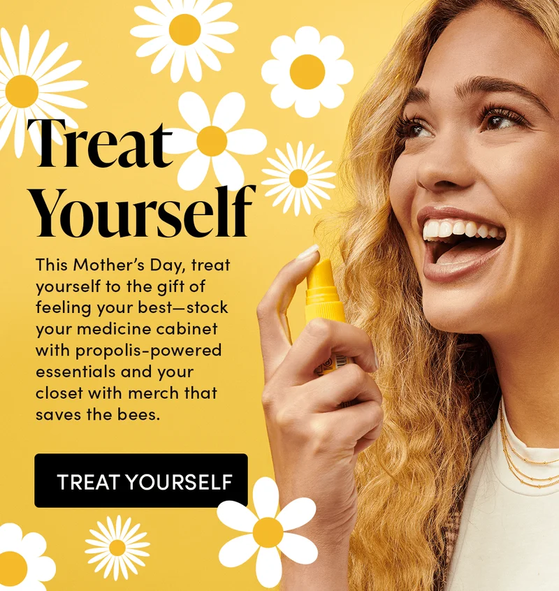 Treat Yourself Give yourself the gift of feeling your best all summer long this Mother’s Day. Stock your cabinet full of feel good propolis essentials or your closet full of merch that saves the bees.