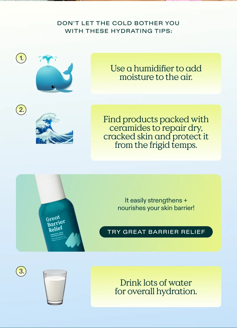 Don't let the cold bother you with these hydrating tips: 1) Use a humidifier to add moisture to the air. 2) Find products packed with ceramides to repair dry, cracked skin and protect it from the frigid temps. It easily strengthens and nourishes your skin barrier! Try Great Barrier Relief. 3) Drink lots of water for overall hydration.