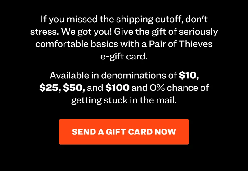 If you missed the shipping cutoff, don't stress. We got you! Give the gift of seriously comfortable basics with a Pair of Thieves e-gift card. Available in denominations of $10, $25, $50, and $100 and 0% chance of getting stuck in the mail.