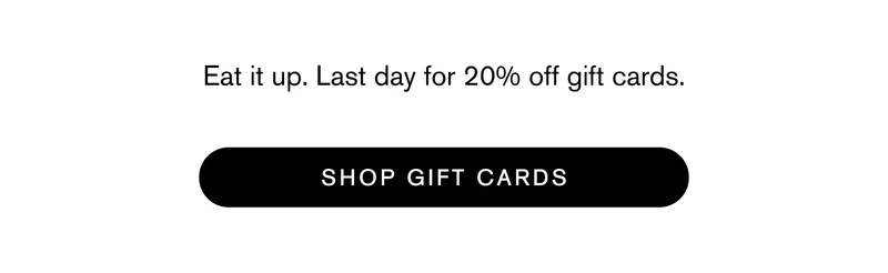 Eat it up. Last day for 20% off gift cards.  SHOP GIFT CARDS