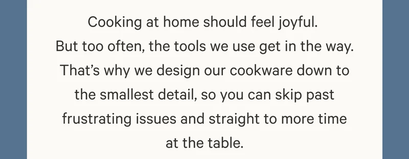 Cooking at home should feel joyful.  But too often, the tools we use get in the way. That’s why we design our cookware down to the smallest detail, so you can skip past frustrating issues and straight to more time at the table.