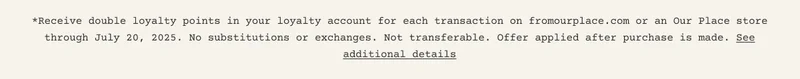 *Receive double loyalty points in your loyalty account for each transaction on fromourplace.com or an Our Place store through July 20, 2025. No substitutions or exchanges. Not transferable. Offer applied after purchase is made. See additional details
