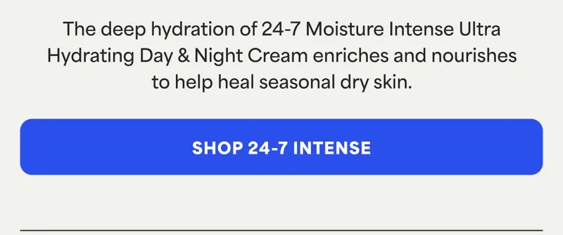 The deep hydration of 24-7 Moisture Intense Ultra Hydrating Day & Night Cream enriches and nourishes to help heal seasonal dry skin. -- SHOP 24-7 INTENSE
