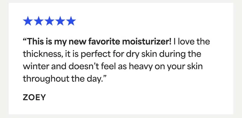 ⭐⭐⭐⭐⭐ “This is my new favorite moisturizer! | love the thickness, it is perfect for dry skin during the winter and doesn’t feel as heavy on your skin throughout the day.” - ZOEY