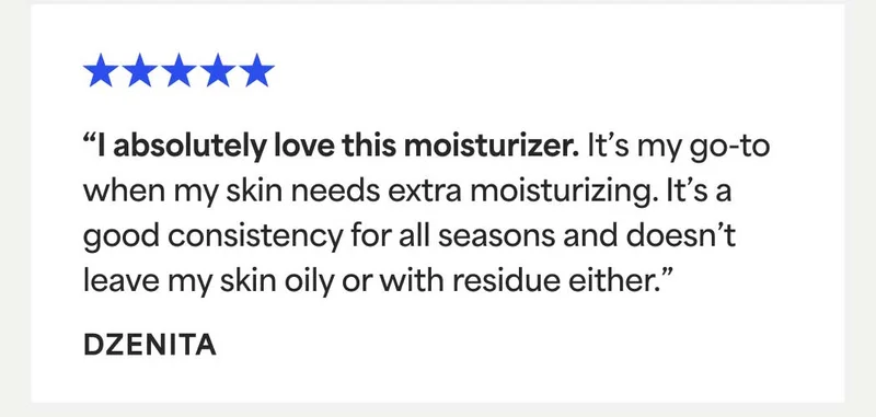 ⭐⭐⭐⭐⭐ “l absolutely love this moisturizer. It's my go-to when my skin needs extra moisturizing. It's a good consistency for all seasons and doesn’t leave my skin oily or with residue either.” - DZENITA
