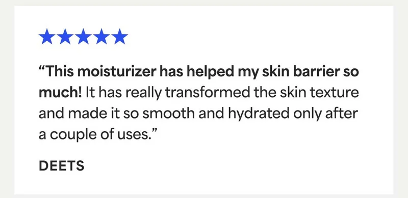⭐⭐⭐⭐⭐ “This moisturizer has helped my skin barrier so  much! It has really transformed the skin texture and made it so smooth and hydrated only after a couple of uses.”  - DEETS