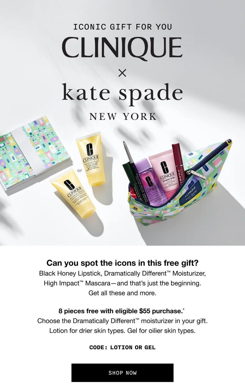 ICONIC GIFT FOR YOU | CLINIQUE x Kate Spade New York | Can you spot the icons in this free gift? Black Honey Lipstick, Dramatically Different TM Moisturizer, High Impact TM Mascara - and that’s just the beginning. Get all these and more. 8 pieces free with eligible $55 purchase.* Choose the Dramatically Different TM moisturizer in your gift. Lotion for drier skin types. Gel for oilier skin types. CODE: discount code OR GEL | SHOP NOW