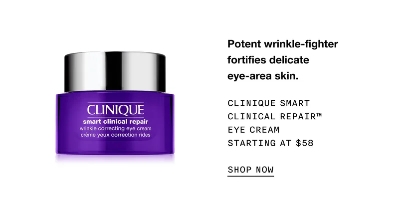 Potent wrinkle-fighter fortifies delicate eye-area skin. CLINIQUE SMART CLINICAL REPAIR TM EYE CREAM STARTING AT $58 SHOP NOW