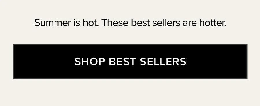 SUMMER IS HOT. THESE BEST SELLERS ARE HOTTER. SHOP BEST SELLERS