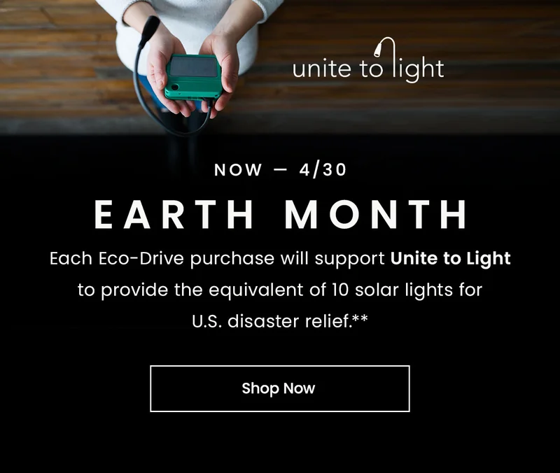 Now — 4/30. EARTH MONTH.Each Eco-Drive purchase will support Unite to Light to provide the equivalent of 10 solar lights for U.S. disaster relief.**
