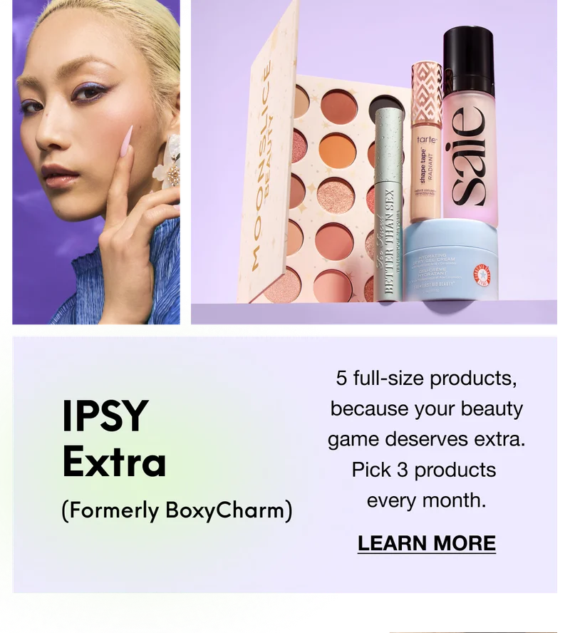 IPSY Extra (Formerly BoxyCharm): 5 full-size products, because your beauty game deserves extra. Pick 3 products every month. LEARN MORE