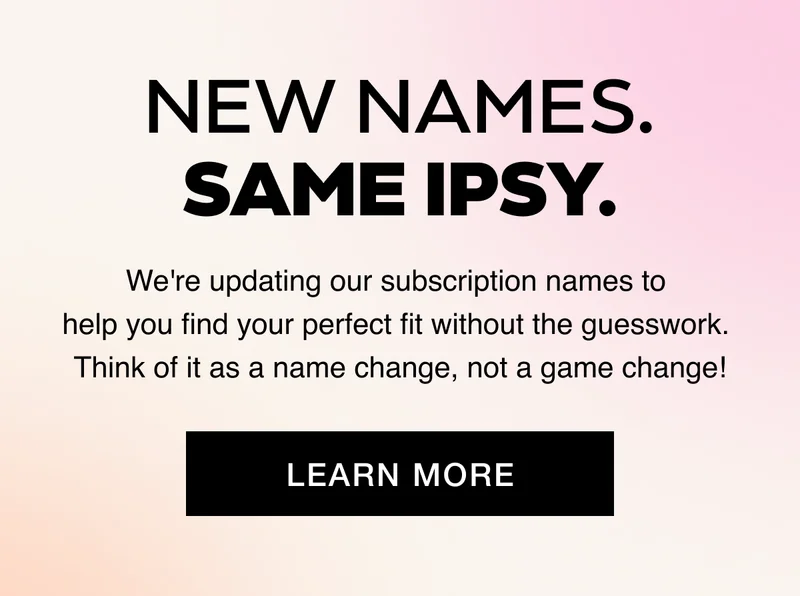 New Names. Same IPSY. We're updating our subscription names to help you find your perfect fit without the guesswork. Think of it as a name change, not a game change! LEARN MORE