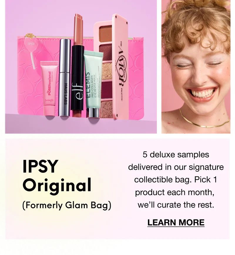 IPSY Original (Formerly Glam Bag): 5 deluxe samples delivered in our signature collectible bag. Pick 1 product each month, we’ll curate the rest. LEARN MORE