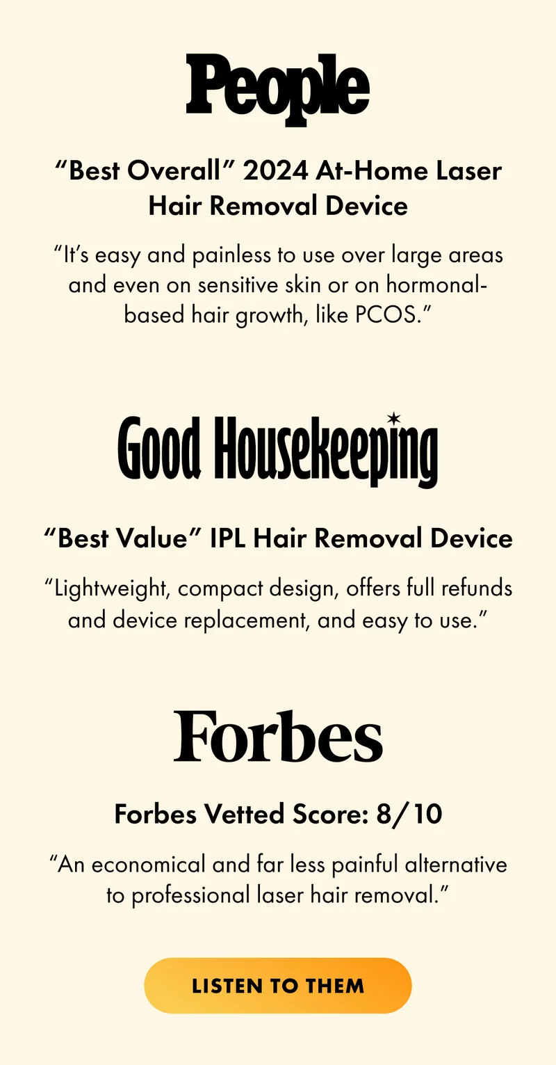 People “Best Overall” 2024 At-Home Laser Hair Removal Device “It’s easy and painless to use over large areas and even on sensitive skin or on hormonal-based hair growth, like PCOS.” Good Housekeeping “Best Value” IPL Hair Removal Device “Lightweight, compact design, offers full refunds and device replacement, and easy to use.” Forbes Forbes Vetted Score: 8/10 “An economical and far less painful alternative to professional laser hair removal.” CTA2: LISTEN TO THEM