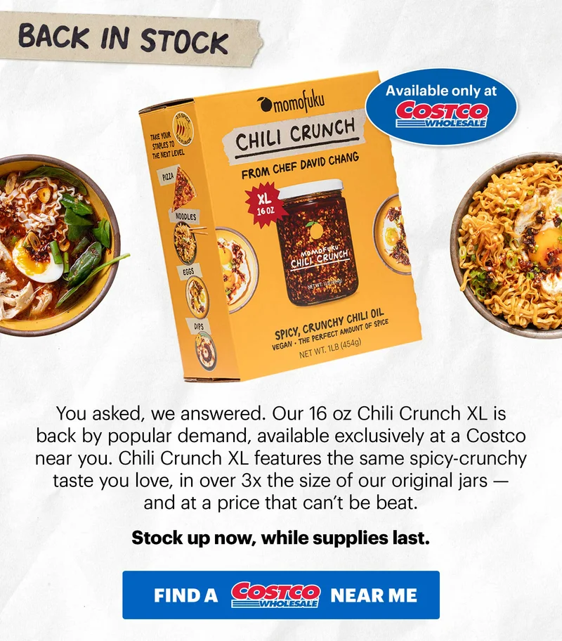 SECTION 2:  Tape: BACK IN STOCK Header: Chili Crunch XL TAG: Available only at Costco  Sub-header: You asked, we answered. Our 16 oz Chili Crunch XL is back by popular demand, available exclusively at a Costco near you. Chili Crunch XL features the same spicy-crunchy taste you love, in over 3x the size of our original jars — and at a price that can’t be beat.   Stock up now, while supplies last.   CTA: FIND AT A COSTCO NEAR ME