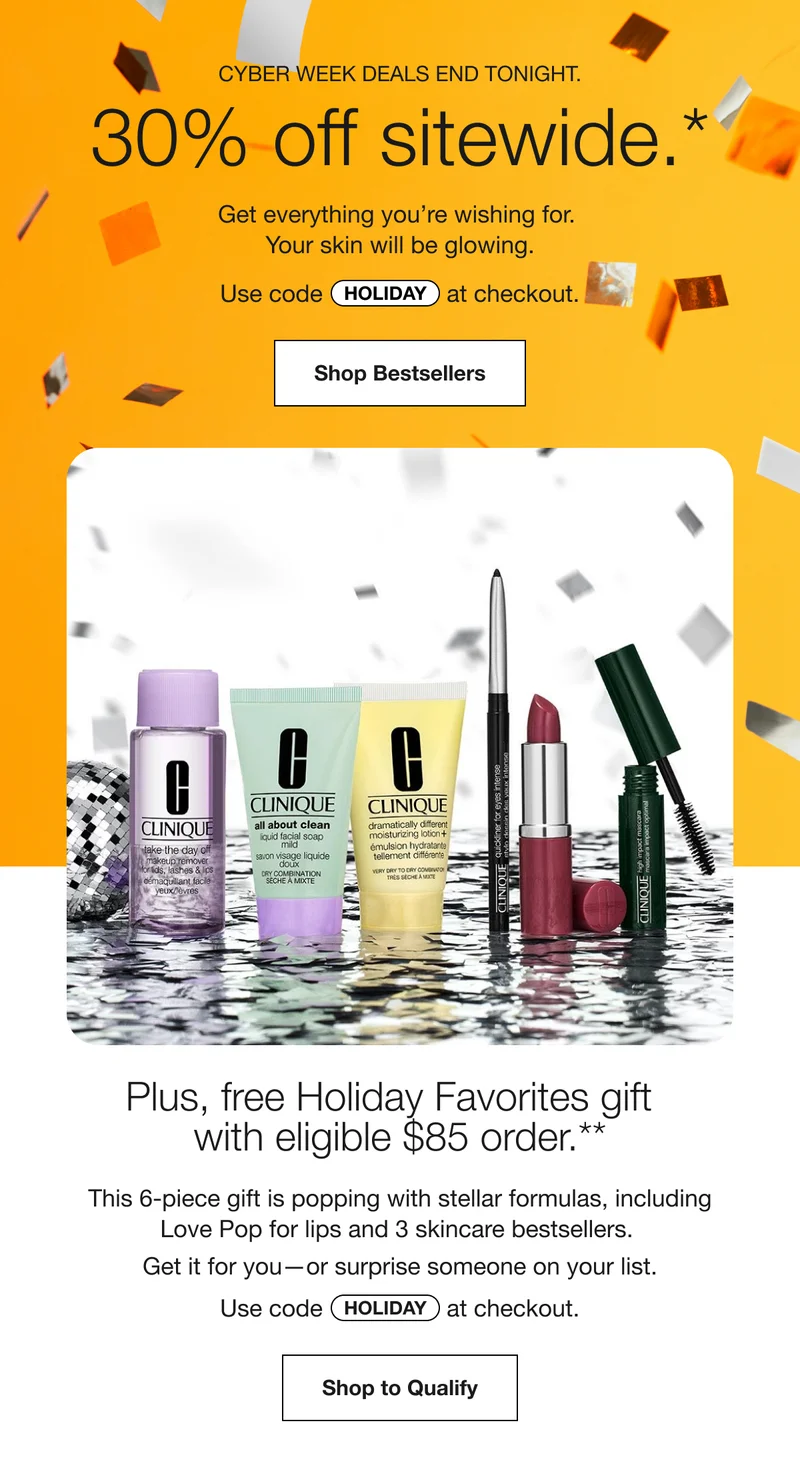 CYBER WEEK DEALS END TONIGHT. 30% off sitewide.* Get everything you're wishing for. Your skin will be glowing. Use code discount code at checkout. Shop Bestsellers Plus, free Holiday Favorites gift with eligible $85 order.** This 6-piece gift is popping with stellar formulas, including Love Pop for lips and 3 skincare bestsellers. Get it for you-or surprise someone on your list. Use code discount code at checkout. Shop to Qualify