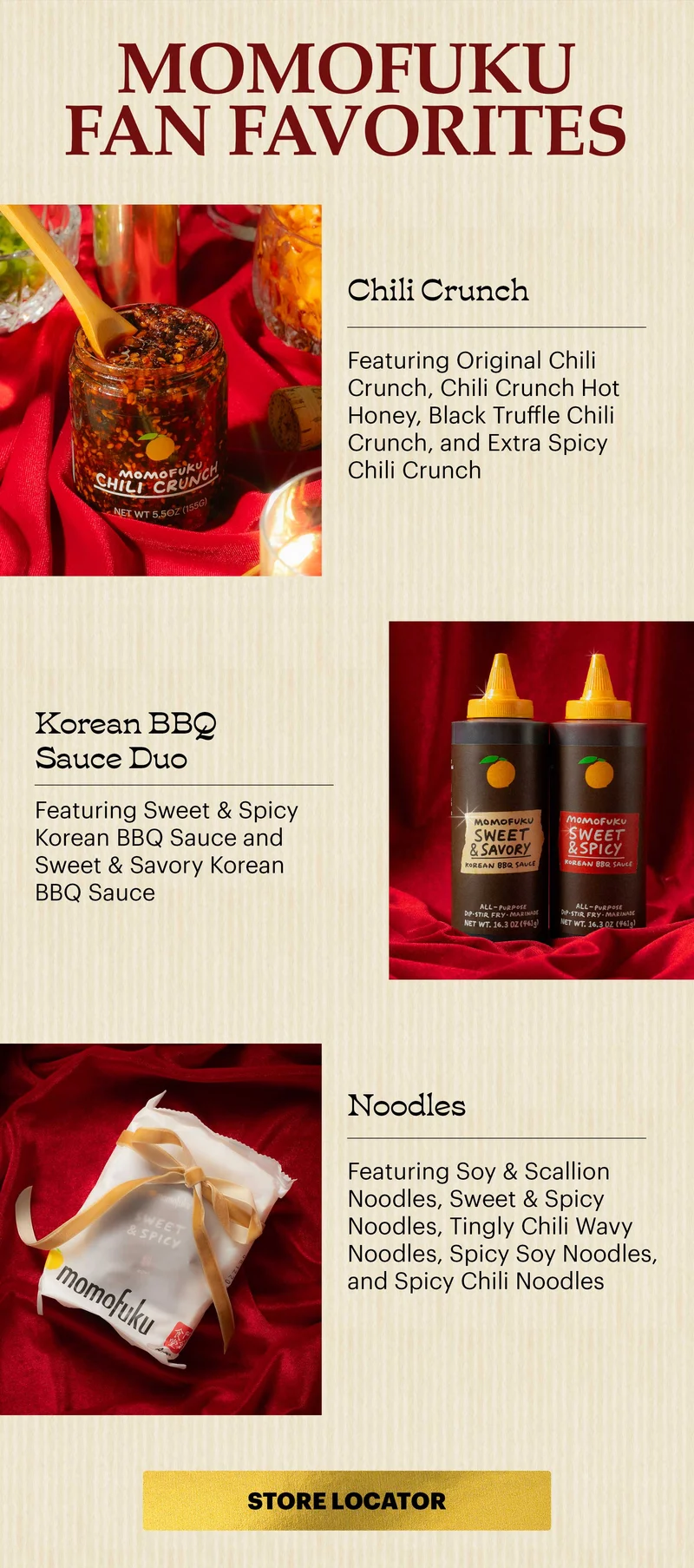 Header: MOMOFUKU FAN FAVORITES  Header: CHILI CRUNCH Featuring Original Chili Crunch, Chili Crunch Hot Honey, Black Truffle Chili Crunch, and Extra Spicy Chili Crunch  Header: KOREAN BBQ SAUCES Featuring Sweet & Spicy Korean BBQ Sauce and Sweet & Savory Korean BBQ Sauce  Header: NOODLES Featuring Soy & Scallion Noodles, Sweet & Spicy Noodles, Tingly Chili Wavy Noodles, Spicy Soy Noodles, and Spicy Chili Noodles  CTA: STORE LOCATOR