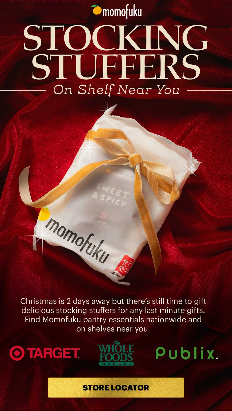 Header: STOCKING STUFFERS ON SHELF NEAR YOU Copy: Christmas is 2 days away but there’s still time to gift delicious stocking stuffers for last minute gifts. Find Momofuku pantry essentials nationwide and on shelves near you. CTA: STORE LOCATOR Logos: Whole Foods, Target, Publix