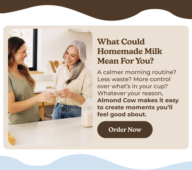 What Could Homemade Milk Mean for You? A calmer morning routine? Less waste? More control over what’s in your cup? Whatever your reason, Almond Cow makes it easy to create moments you’ll feel good about. Order Now