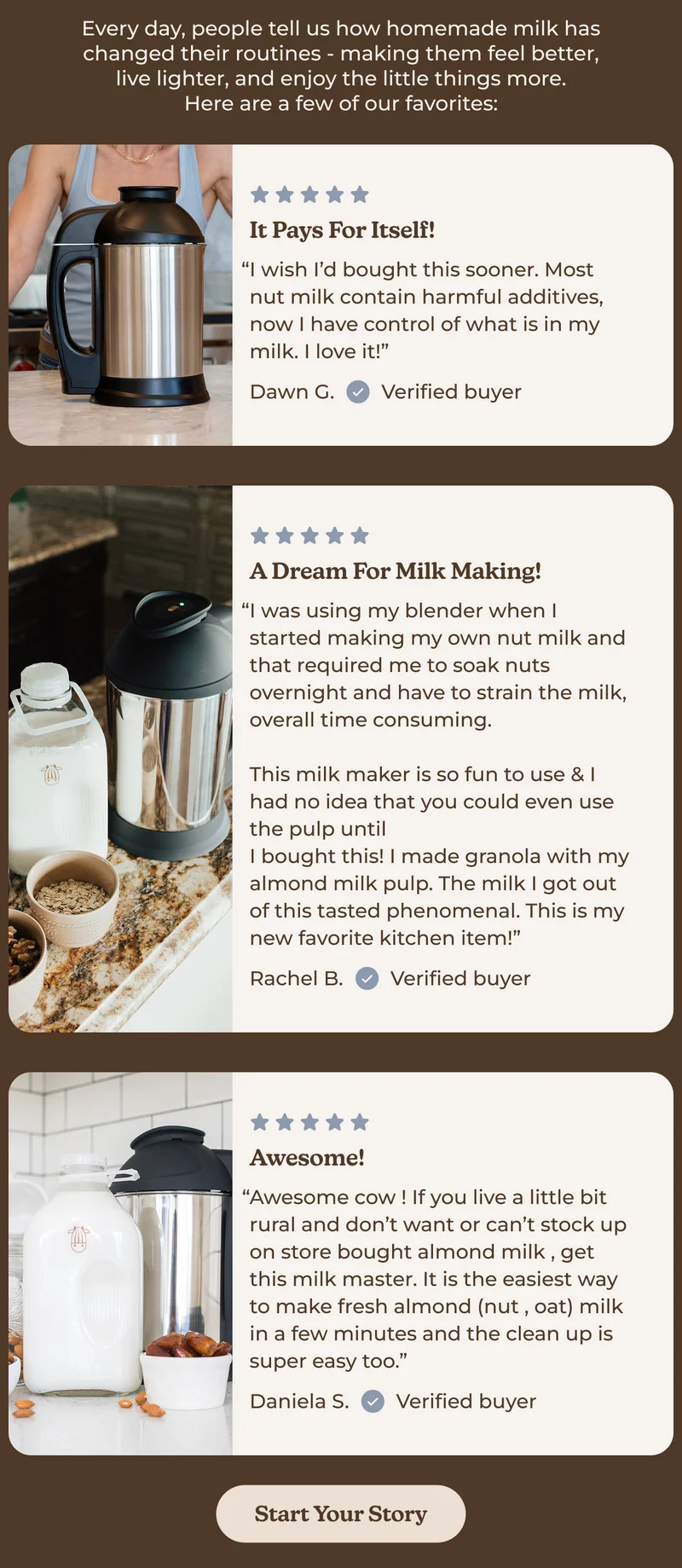 Every day, people tell us how homemade milk has changed their routines - making them feel better, live lighter, and enjoy the little things more. Here are a few of our favorites: Review Title It Pays For Itself! “I wish I’d bought this sooner. Most nut milk contain harmful additives, now I have control of what is in my milk. I love it!” Dawn G. Verified buyer A dream for milk making! “I was using my blender when I started making my own nut milk and that required me to soak nuts overnight and have to strain the milk, overall time consuming.  This milk maker is so fun to use & I had no idea that you could even use the pulp until I bought this! I made granola with my almond milk pulp. The milk I got out of this tasted phenomenal. This is my new favorite kitchen item!” Rachel B. Verified buyer Awesome! “Awesome cow ! If you live a little bit rural and don’t want or can’t stock up on store bought almond milk , get this milk master. It is the easiest way to make fresh almond (nut , oat) milk in a few minutes and the clean up is super easy too.” Daniela S. Verified buyer Start Your Story