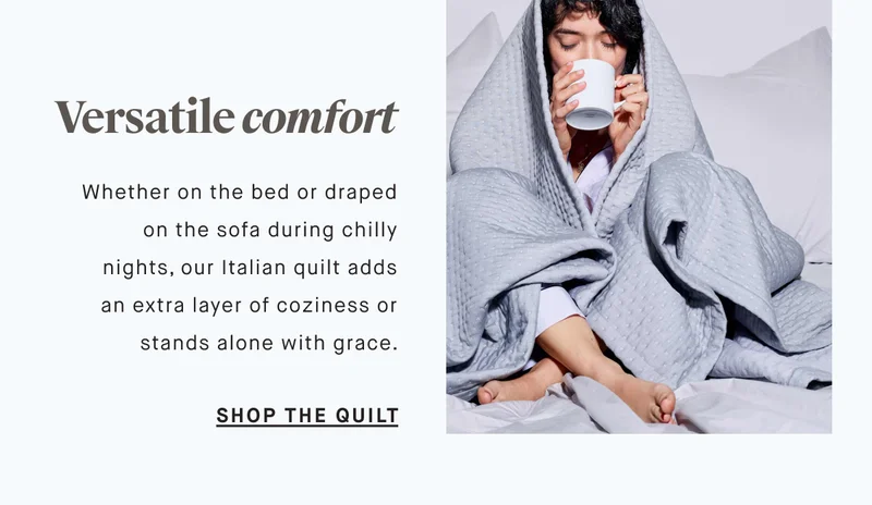 Versatile comfort Whether on the bed or draped on the sofa during chilly nights, our Italian quilt adds an extra layer of coziness or stands alone with grace. SHOP THE QUILT