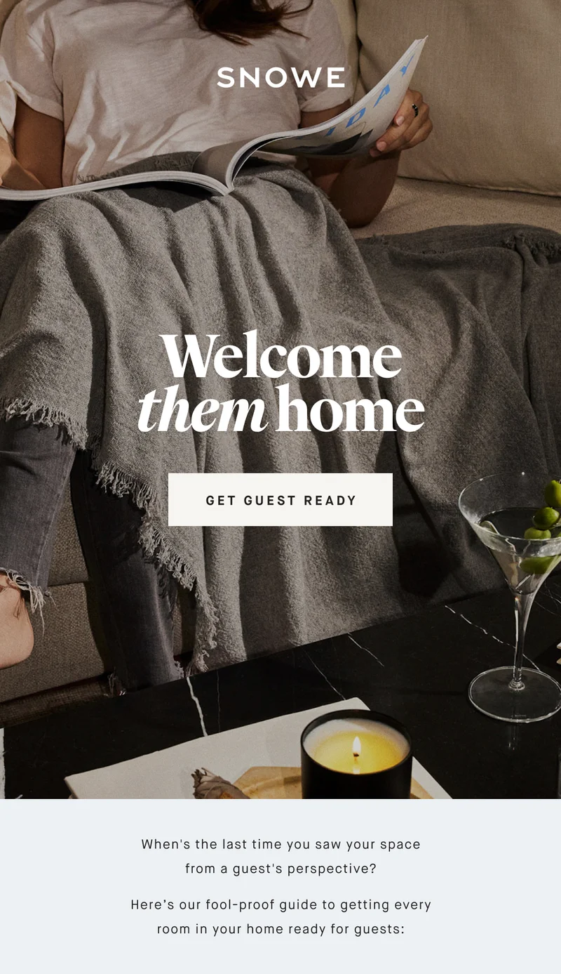 Welcome them home GET GUEST READY When's the last time you saw your space from a guest's perspective? Here’s our fool-proof guide to getting every room in your home ready for guests:
