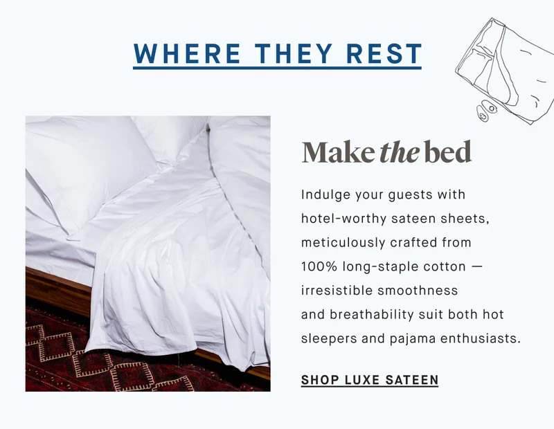 WHERE THEY REST Indulge your guests with hotel-worthy sateen sheets, meticulously crafted from 100% long-staple cotton — irresistible smoothness and breathability suit both hot sleepers and pajama enthusiasts. Make the bed SHOP LUXE SATEEN