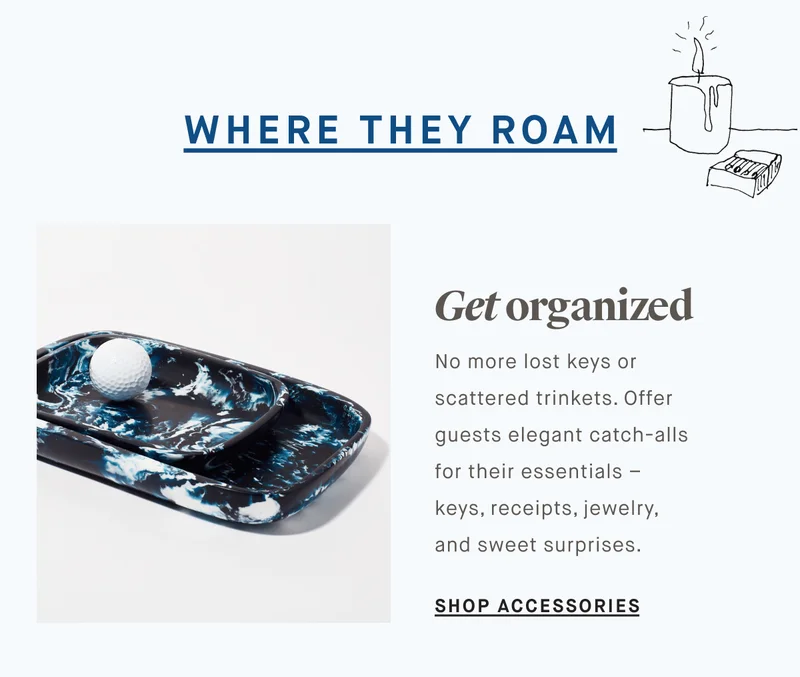 WHERE THEY ROAM Get organized No more lost keys or scattered trinkets. Offer guests elegant catch-alls for their essentials – keys, receipts, jewelry, and sweet surprises.  SHOP ACCESSORIES