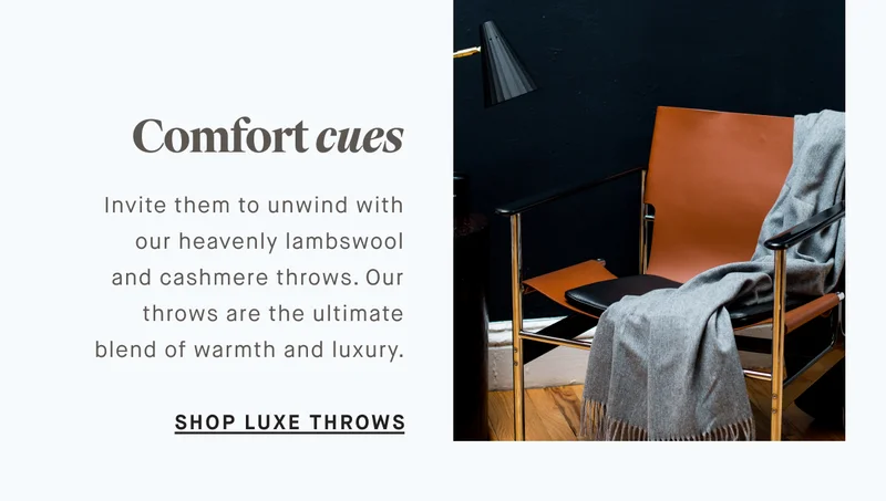 Invite them to unwind with our heavenly lambswool and cashmere throws. Our throws are the ultimate blend of warmth and luxury. Comfort cues SHOP LUXE THROWS