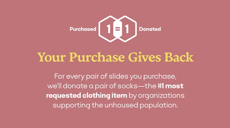One Purchased = One Donated | Your Purchase Gives Back | For every pair of slides you purchase, we’ll donate a pair of socks - the #1 most requested clothing item by organizations supporting the unhoused population.