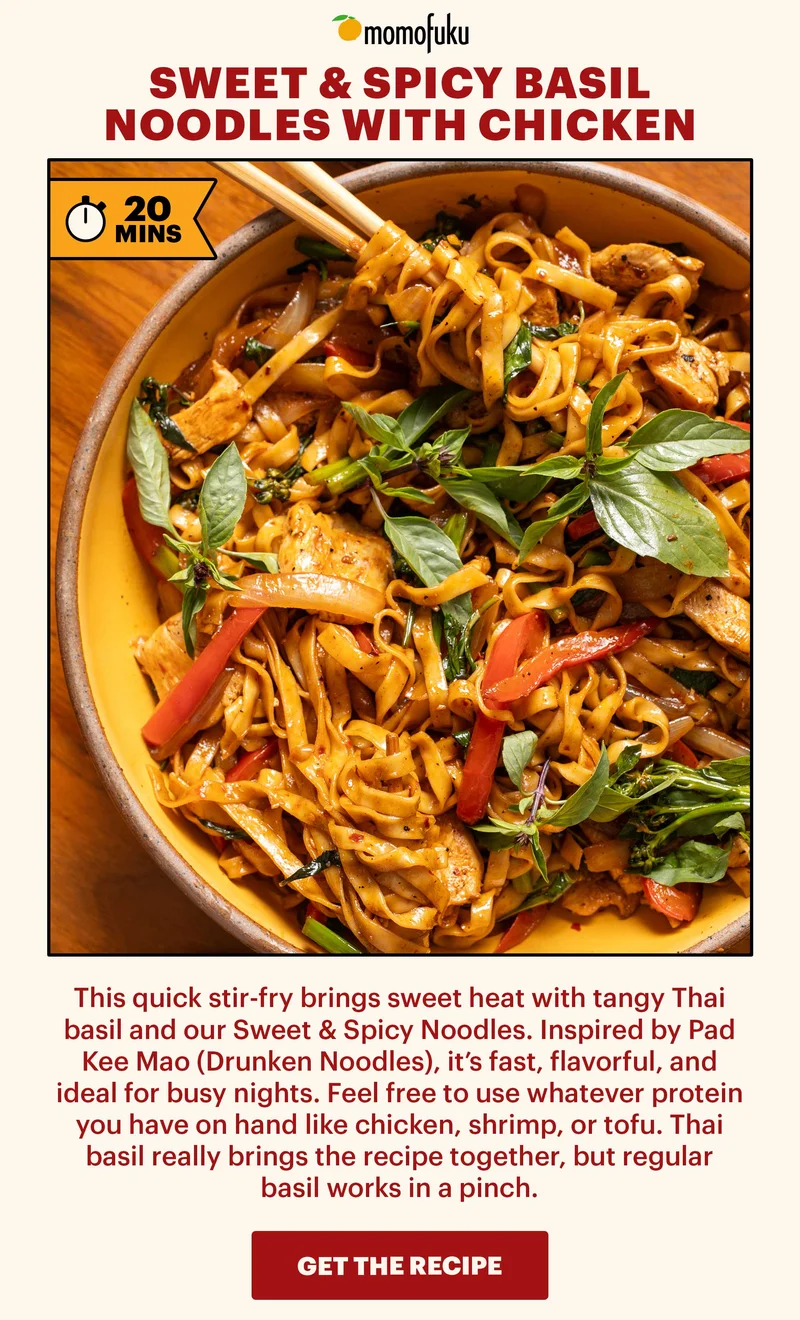 Header: SWEET & SPICY BASIL NOODLES WITH CHICKEN. TAG: 20 MINS Sub-header: This quick stir-fry brings sweet heat with tangy Thai basil and our Sweet & Spicy Noodles. Inspired by Pad Kee Mao (Drunken Noodles), it’s fast, flavorful, and ideal for busy nights. Feel free to use whatever protein you have on hand like chicken, shrimp, or tofu. Thai basil really brings the recipe together, but regular basil works in a pinch. CTA: GET THE RECIPE
