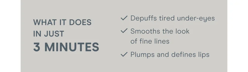What it does in just 3 minutes: Depuffs tired under-eyes. Smooths the look of fine lines. Plumps and defines lips.