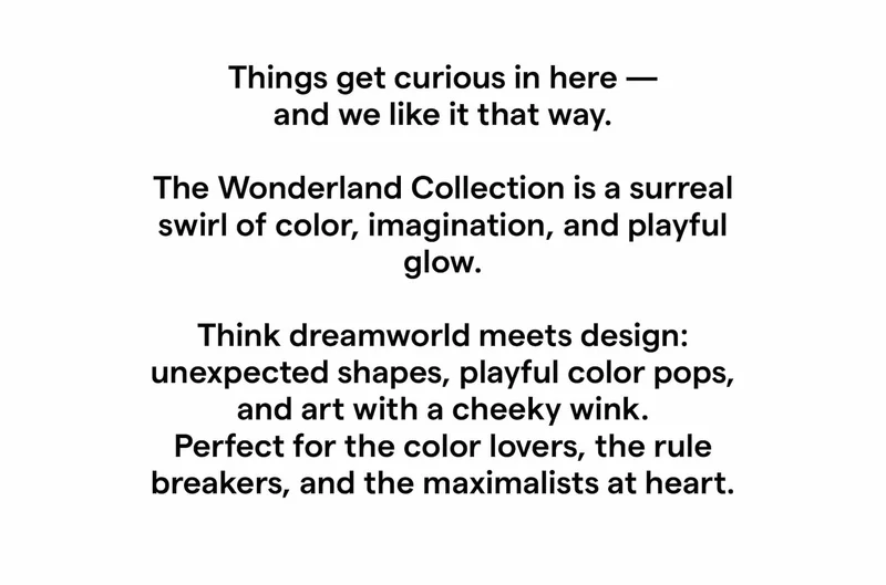 Things get curious in here — and we like it that way. The Wonderland Collection is a surreal swirl of color, imagination, and playful glow. Think dreamworld meets design: unexpected shapes, playful color pops, and art with a cheeky wink. Perfect for the color lovers, the rule breakers, and the maximalists at heart.