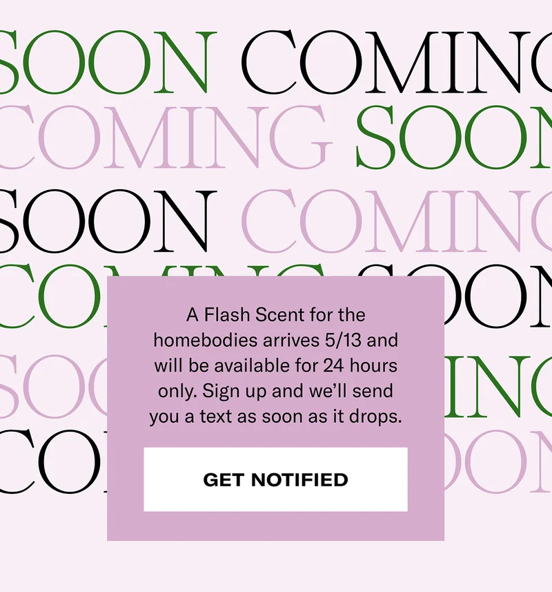 Coming soon | A Flash Scent for the homebodies arrives 5/13 and will be available for the 24 hours only. Sign up and we'll send you a text as soon as it drops. | Get notified